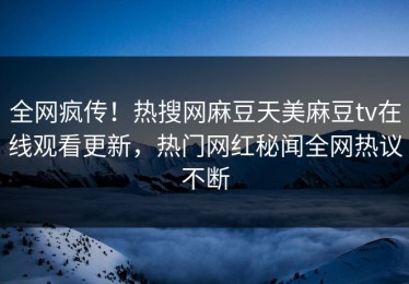 全网疯传！热搜网麻豆天美麻豆tv在线观看更新，热门网红秘闻全网热议不断