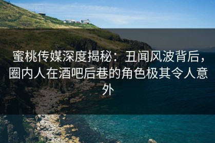 蜜桃传媒深度揭秘：丑闻风波背后，圈内人在酒吧后巷的角色极其令人意外