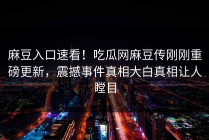麻豆入口速看！吃瓜网麻豆传刚刚重磅更新，震撼事件真相大白真相让人瞠目