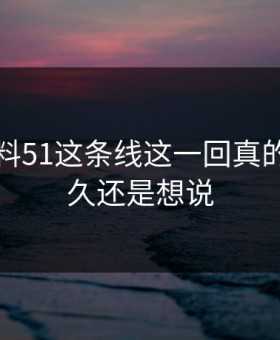 吃瓜爆料51这条线这一回真的忍了很久还是想说