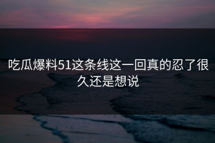 吃瓜爆料51这条线这一回真的忍了很久还是想说