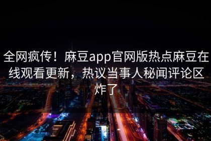 全网疯传！麻豆app官网版热点麻豆在线观看更新，热议当事人秘闻评论区炸了