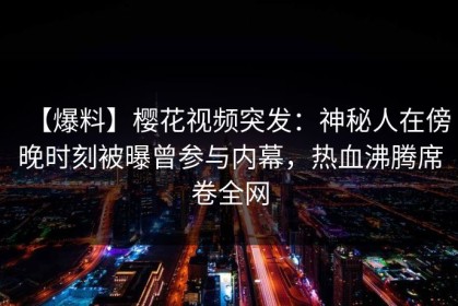 【爆料】樱花视频突发：神秘人在傍晚时刻被曝曾参与内幕，热血沸腾席卷全网