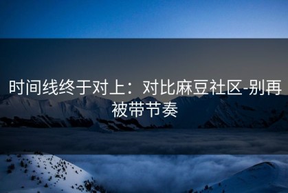 时间线终于对上：对比麻豆社区-别再被带节奏