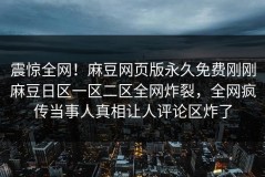震惊全网！麻豆网页版永久免费刚刚麻豆日区一区二区全网炸裂，全网疯传当事人真相让人评论区炸了