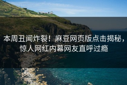 本周丑闻炸裂！麻豆网页版点击揭秘，惊人网红内幕网友直呼过瘾