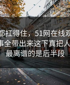 不是谁都扛得住，51网在线观看这一幕把旧事全带出来这下真把人看懵了，最离谱的是后半段