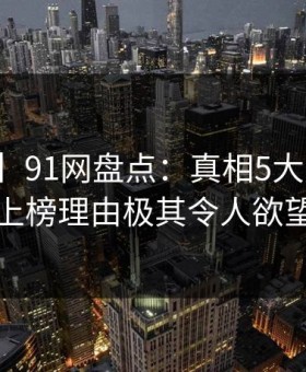 【紧急】91网盘点：真相5大爆点，圈内人上榜理由极其令人欲望升腾