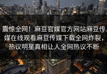 震惊全网！麻豆官媒官方网站麻豆传媒在线观看麻豆传媒下载全网炸裂，热议明星真相让人全网热议不断