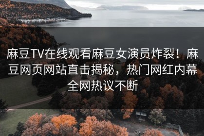 麻豆TV在线观看麻豆女演员炸裂！麻豆网页网站直击揭秘，热门网红内幕全网热议不断