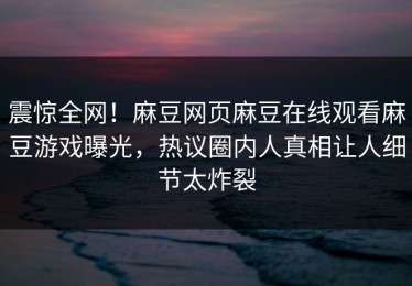 震惊全网！麻豆网页麻豆在线观看麻豆游戏曝光，热议圈内人真相让人细节太炸裂