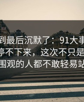 有人看到最后沉默了：91大事件线路一刷就停不下来，这次不只是热度高，让围观的人都不敢轻易站队