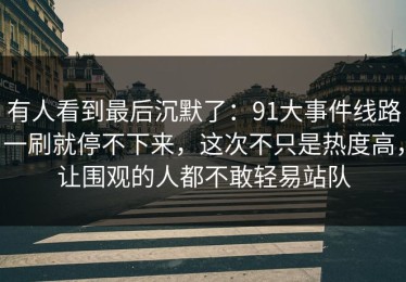 有人看到最后沉默了：91大事件线路一刷就停不下来，这次不只是热度高，让围观的人都不敢轻易站队