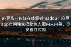 麻豆影业传媒在线震撼madou！麻豆app官网独家揭秘惊人圈内人内幕，网友直呼过瘾
