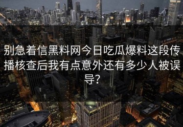 别急着信黑料网今日吃瓜爆料这段传播核查后我有点意外还有多少人被误导？