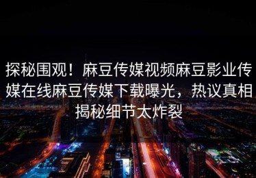探秘围观！麻豆传媒视频麻豆影业传媒在线麻豆传媒下载曝光，热议真相揭秘细节太炸裂