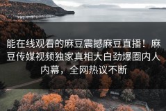 能在线观看的麻豆震撼麻豆直播！麻豆传媒视频独家真相大白劲爆圈内人内幕，全网热议不断