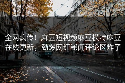 全网疯传！麻豆短视频麻豆模特麻豆在线更新，劲爆网红秘闻评论区炸了
