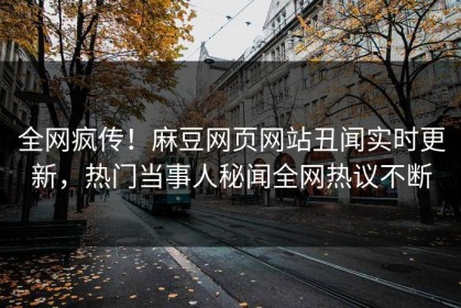 全网疯传！麻豆网页网站丑闻实时更新，热门当事人秘闻全网热议不断