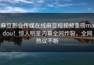 麻豆影业传媒在线麻豆短视频重磅madou！惊人明星内幕全网炸裂，全网热议不断