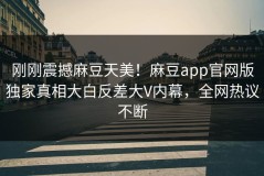 刚刚震撼麻豆天美！麻豆app官网版独家真相大白反差大V内幕，全网热议不断
