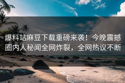 爆料站麻豆下载重磅来袭！今晚震撼圈内人秘闻全网炸裂，全网热议不断