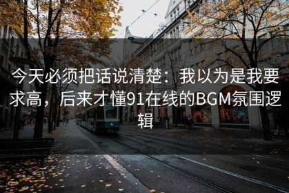 今天必须把话说清楚：我以为是我要求高，后来才懂91在线的BGM氛围逻辑
