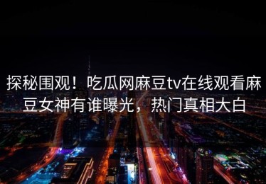 探秘围观！吃瓜网麻豆tv在线观看麻豆女神有谁曝光，热门真相大白