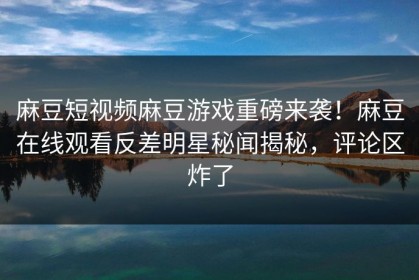 麻豆短视频麻豆游戏重磅来袭！麻豆在线观看反差明星秘闻揭秘，评论区炸了