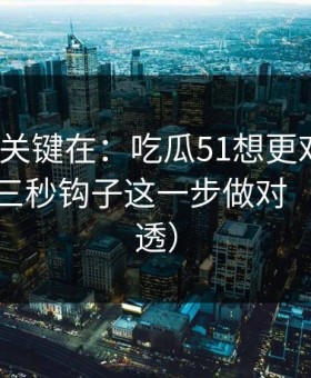真正的关键在：吃瓜51想更对胃口？先把前三秒钩子这一步做对（一条讲透）