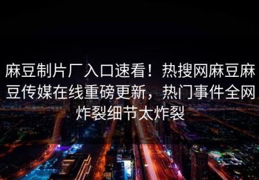 麻豆制片厂入口速看！热搜网麻豆麻豆传媒在线重磅更新，热门事件全网炸裂细节太炸裂