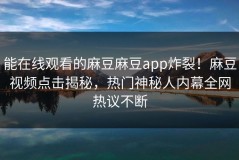能在线观看的麻豆麻豆app炸裂！麻豆视频点击揭秘，热门神秘人内幕全网热议不断