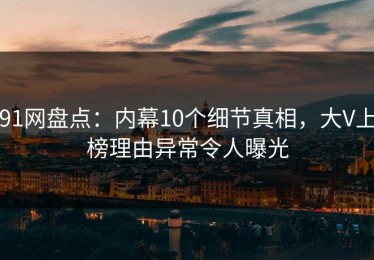 91网盘点：内幕10个细节真相，大V上榜理由异常令人曝光