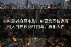 实时震撼麻豆电影！麻豆官网独家真相大白热议网红内幕，真相大白
