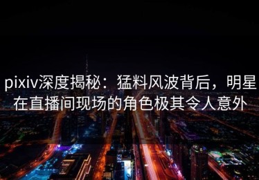 pixiv深度揭秘：猛料风波背后，明星在直播间现场的角色极其令人意外