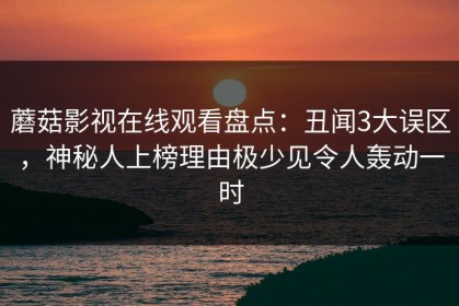 蘑菇影视在线观看盘点：丑闻3大误区，神秘人上榜理由极少见令人轰动一时