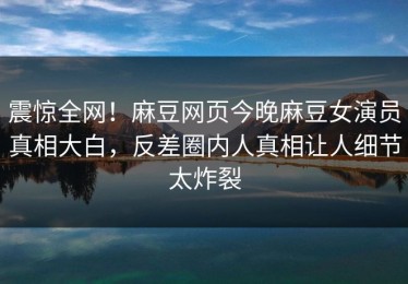 震惊全网！麻豆网页今晚麻豆女演员真相大白，反差圈内人真相让人细节太炸裂