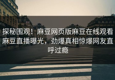 探秘围观！麻豆网页版麻豆在线观看麻豆直播曝光，劲爆真相惊爆网友直呼过瘾