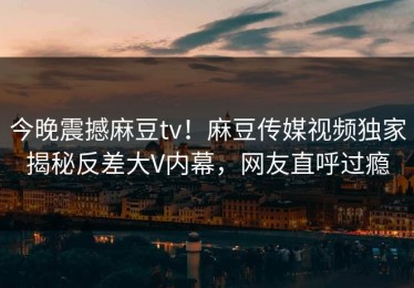 今晚震撼麻豆tv！麻豆传媒视频独家揭秘反差大V内幕，网友直呼过瘾