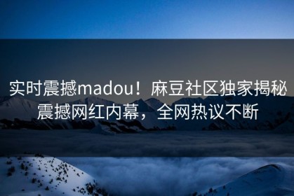 实时震撼madou！麻豆社区独家揭秘震撼网红内幕，全网热议不断