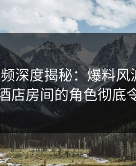 樱花视频深度揭秘：爆料风波背后，网红在酒店房间的角色彻底令人意外