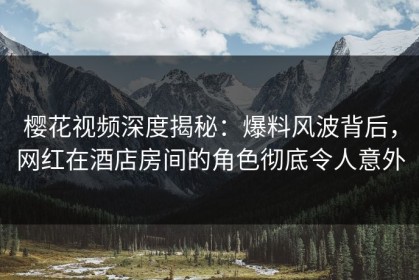 樱花视频深度揭秘：爆料风波背后，网红在酒店房间的角色彻底令人意外