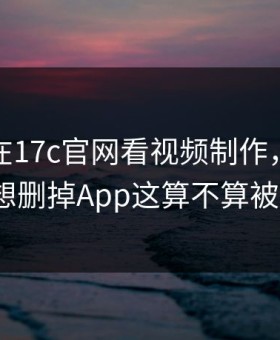 凌晨我在17c官网看视频制作，结果太顶到想删掉App这算不算被坑了？