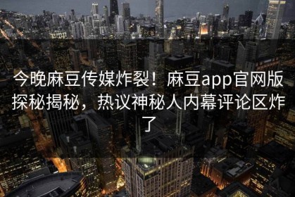 今晚麻豆传媒炸裂！麻豆app官网版探秘揭秘，热议神秘人内幕评论区炸了