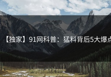 【独家】91网科普：猛料背后5大爆点