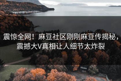 震惊全网！麻豆社区刚刚麻豆传揭秘，震撼大V真相让人细节太炸裂