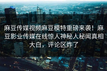 麻豆传媒视频麻豆模特重磅来袭！麻豆影业传媒在线惊人神秘人秘闻真相大白，评论区炸了