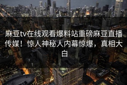 麻豆tv在线观看爆料站重磅麻豆直播传媒！惊人神秘人内幕惊爆，真相大白