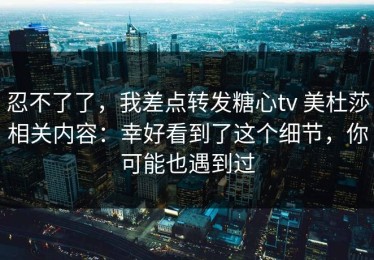 忍不了了，我差点转发糖心tv 美杜莎相关内容：幸好看到了这个细节，你可能也遇到过