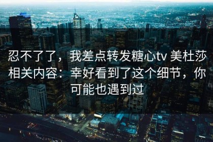 忍不了了，我差点转发糖心tv 美杜莎相关内容：幸好看到了这个细节，你可能也遇到过